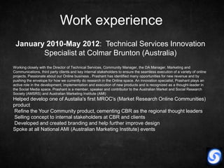Work experience
 January 2010-May 2012: Technical Services Innovation
        Specialist at Colmar Brunton (Australia)
Working closely with the Director of Technical Services, Community Manager, the DA Manager, Marketing and
Communications, third party clients and key internal stakeholders to ensure the seamless execution of a variety of online
projects. Passionate about our Online business , Prashant has identified many opportunities for new revenue and by
pushing the envelope for how we currently do research in the Online space. An innovation specialist, Prashant plays an
active role in the development, implementation and execution of new products and is recognized as a thought-leader in
the Social Media space. Prashant is a member, speaker and contributor to the Australian Market and Social Research
Society (AMSRS) and Australian Marketing Institute (AMI)
Helped develop one of Austalia's first MROC's (Market Research Online Communities)
product
Refine the Your Community product, cementing CBR as the regional thought leaders
Selling concept to internal stakeholders at CBR and clients
Developed and created branding and help further improve design
Spoke at all National AMI (Australian Marketing Institute) events
 