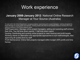 Work experience
 January 2008-January 2012: National Online Research
          Manager at Your Source (Australia)
To work within the Online Department, managing projects, supervising junior project managers, working alongside the
Panel Manager for panel growth and retention, working closely with internal and external clients to introduce the most
effective solutions in the Online research space
Staff Supervision: Manage online project managers, setting and assisting staff achieve
their KAs. Two full time direct reports, 1 half time direct report.
Quoting: Distributing and quoting online projects to meet revenue and profit targets.
Advising clients on alternative and appropriate approaches to suit methodologies. Also
approving all quotes done by staff.
Profit Maintenance: Online field projects managed within budget (30% profit) and time
frames.
 