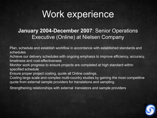Work experience
     January 2004-December 2007: Senior Operations
         Executive (Online) at Nielsen Company
Plan, schedule and establish workflow in accordance with established standards and
schedules
Achieve our delivery schedules with ongoing emphasis to improve efficiency, accuracy,
timeliness and cost-effectiveness
Monitor work progress to ensure projects are completed at high standard within
specified schedule
Ensure proper project costing, quote all Online costings.
Costing large scale and complex multi-country studies by gaining the most competitive
quote from external sample providers for translations and sampling.
Strengthening relationships with external translators and sample providers
 
