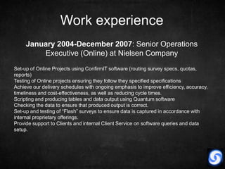Work experience
     January 2004-December 2007: Senior Operations
         Executive (Online) at Nielsen Company
Set-up of Online Projects using ConfirmIT software (routing survey specs, quotas,
reports)
Testing of Online projects ensuring they follow they specified specifications
Achieve our delivery schedules with ongoing emphasis to improve efficiency, accuracy,
timeliness and cost-effectiveness, as well as reducing cycle times.
Scripting and producing tables and data output using Quantum software
Checking the data to ensure that produced output is correct.
Set-up and testing of “Flash” surveys to ensure data is captured in accordance with
internal proprietary offerings.
Provide support to Clients and internal Client Service on software queries and data
setup.
 