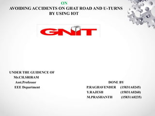 ON
AVOIDING ACCIDENTS ON GHAT ROAD AND U-TURNS
BY USING IOT
UNDER THE GUIDENCE OF
Mr.CH.SRIRAM
Asst.Professor DONE BY
EEE Department P.RAGHAVENDER (15831A0245)
Y.RAJESH (15831A0260)
M.PRASHANTH (15831A0235)
 