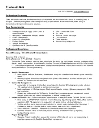 Prashanth Naik
Cell:+91-9739906062: aechu@rediffmail.com
Professional Summary
Driven and proven executive with extensive hands on experience and a consistent track record in exceeding goals in
assigned Commodity management and Strategic Sourcing or procurement. A self-initiator with proven ability to
demonstrate and implement innovative solutions.
Core Competencies
 Strategic Sourcing & supply chain –Direct &
Indirect material
 New product development & Project transfer
 Project Management
 Commodity management
 Product Costing
 Supplier Management
 Cost Reduction & Value Engineering
 ERP – Oracle /JDE /SAP
 MS Office
 Individual / Matrix role player
 CFT Interaction
 Global approach
 Manufacturing background
Professional Experience
Role: AM Sourcing -- Direct Material & Indirect Material
December 2012 to Current ….
Merck Life science (I) Pvt. Limited – Bangalore
Working for Global strategic sourcing team, responsible for driving the best followed sourcing strategies across
Merck`s supply chain network. Accountable forsupplier, Commercial, Daytodaybusinessactivitiesinliaisonwith
CFT`s, categorymanagement&relatedteams,Supplychainmanagement,Product,Processqualityandcontinual
improvement focus towards productivity.
 Supplier Management:
 Lead Supplier selection, Evaluation, Re-evaluation along with cross functional teams & global commodity
teams.
 Handling Supplier relationship management from quality, cost, delivery & Business security point of view
followed by Contracts and documentation.
 Commodity Management:
 Accountable for managing 5 million Euro annual spend in Electrical & Packaging commodity with over
150 suppliers both in developed as well low cost countries.
 Lead & participate in EOL buy strategy, Single source Supplier strategy, Category management, BOM
cost structuring.
 Created and implemented CAPS (Category Activity Plans) to analyze demand management, market
analysis, spend data and contract management to achieve strategic goals.
 Indirect purchasing : As a Project management representative for execution of new Facility & Key job includes,
 Drive locally all CAPEX/OPEX Investment in term of sourcing & purchasing (panel, RFQs, offers analysis,
negotiation, LOI, PO, agreement.) in conjunction with global strategy with local addendum,
 Working with End user in Major contract finalization for indirect service including (Civil / Manpower /
Engineering Services, industrial services, Admin related service and adhoc requirements
 Vendor selection / Evaluation / negotiation of contract / Business case preparation.
 Generate innovative ideas for increased process efficiency & reduction in cost by Improving
local purchasing process
 Project Management:
 Managing Project transfers from various MM locations to MM India with end to end responsibility of
materials management & Establish Supply Chain management.
 