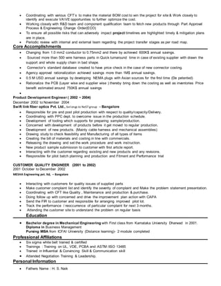  Coordinating with various CFT`s to make the material BOM cost to win the project for site & Work closely to
identify and execute VAVE opportunities to further optimize the cost.
 Working closely with R&D team and component qualification team to fetch new products through Part Approval
Process & Engineering Change Order(ECO)
 To ensure all possible risks that can adversely impact project timelines are highlighted timely & mitigation plans
are in place.
 Periodic review with internal and external team regarding the project transfer stages as per road map.
Core Accomplishments
 Changing from 1.0 mm2 conductor to 0.75mm2 and there by achieved 600K$ annual savings.
 Sourced more than 500 wire harness parts in Quick turnaround time in case of existing supplier with drawn the
support and whole supply chain in bad shape.
 Connector’s standard database created to have price check in the case of new connector costing.
 Agency approval rationalization achieved savings more than 1M$ annual savings.
 0.5 M USD annual savings by developing NEMA plugs with Asian sources for the first time (De petented)
 Rationalize the PCB (Layer wise and supplier wise ) thereby bring down the costing as well as inventories Price
benefit estimated around 750K$ annual savings

Product Development Engineer ( 2002 ~ 2004)
December 2002 to November 2004
Swift link fiber optics Pvt. Ltd., belongs to NeST group – Bangalore
 Responsible for pre and post pilot production with respect to quality/capacity/Delivery.
 Coordinating with PPC dept. to overcome issue in the production schedule.
 Development of tooling which supports for preparing sample/production.
 Concerned with development of products before it get moved to regular production.
 Development of new products. (Mainly cable harness and mechanical assemblies)
 Drawing study to check feasibility and Manufacturing of all types of items
 Creating the bill of materials and costing in line with commercials.
 Releasing the drawing and set the work procedure and work instruction.
 New product sample submission to customer with first article report.
 Interacting with the customer regarding existing and new products and any revisions.
 Responsible for pilot batch planning and production and Fitment and Performance trial
CUSTOMER QUALITY ENGINEER (2001 to 2002)
2001 October to December 2002
MESHA Engineering pvt. ltd, – Bangalore
 Interacting with customers for quality issues of supplied parts
 Make customer complaint list and identify the severity of complaint and Make the problem statement presentation.
 Coordinating with CFT like Quality , Maintenance and production & purchase.
 Doing follow up with concerned and drive the improvement plan action with CAPA
 Send the FIR to customer and responsible for arranging improved pilot lot.
 Track the performance / reoccurrence of particular complaint for next 3 months.
 Attending the customer site to understand the problem on regular basis
Education
 Bachelor degree in Mechanical Engineering with First class from Karnataka University Dharwad in 2001.
Diploma in Business Management
Pursing MBA from ICFAI University (Distance learning)- 2 module completed
Professional Affiliations
 Six sigma white belt trained & certified
 Trainings : Training on UL, VDE, PCBA and ASTM /ISO 13485
 Trained in Influential & Convincing Skill & Communication skill
 Attended Negotiation Training & Leadership.
Personal Information
 Fathers Name : H. S. Naik
 