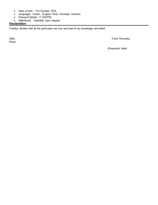  Date of birth : 11th October 1978.
 Languages known : English, Hindi, Kannada, Konkani
 Passport Details : F 7233793
 References : Available upon request
Declaration
I hereby declare that all the particulars are true and best of my knowledge and belief.
Date: Yours Sincerely,
Place:
(Prashanth Naik)
 