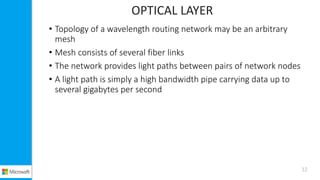 OPTICAL LAYER
• Topology of a wavelength routing network may be an arbitrary
mesh
• Mesh consists of several fiber links
• The network provides light paths between pairs of network nodes
• A light path is simply a high bandwidth pipe carrying data up to
several gigabytes per second
12
 
