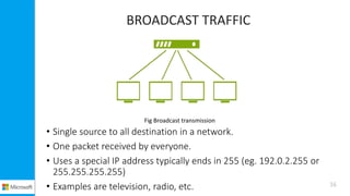 BROADCAST TRAFFIC
• Single source to all destination in a network.
• One packet received by everyone.
• Uses a special IP address typically ends in 255 (eg. 192.0.2.255 or
255.255.255.255)
• Examples are television, radio, etc.
Fig Broadcast transmission
16
 