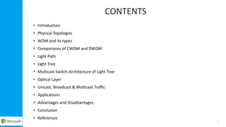 CONTENTS
• Introduction
• Physical Topologies
• WDM and its types
• Comparisons of CWDM and DWDM
• Light Path
• Light Tree
• Multicast Switch Architecture of Light Tree
• Optical Layer
• Unicast, Broadcast & Multicast Traffic
• Applications
• Advantages and Disadvantages
• Conclusion
• References
2
 