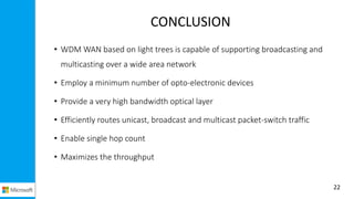 CONCLUSION
• WDM WAN based on light trees is capable of supporting broadcasting and
multicasting over a wide area network
• Employ a minimum number of opto-electronic devices
• Provide a very high bandwidth optical layer
• Efficiently routes unicast, broadcast and multicast packet-switch traffic
• Enable single hop count
• Maximizes the throughput
22
 