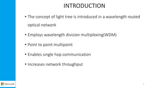 INTRODUCTION
• The concept of light tree is introduced in a wavelength routed
optical network
• Employs wavelength division multiplexing(WDM)
• Point to point multipoint
• Enables single hop communication
• Increases network throughput
3
 