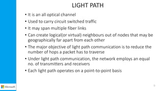 LIGHT PATH
• It is an all optical channel
• Used to carry circuit switched traffic
• It may span multiple fiber links
• Can create logical(or virtual) neighbours out of nodes that may be
geographically far apart from each other
• The major objective of light path communication is to reduce the
number of hops a packet has to traverse
• Under light path communication, the network employs an equal
no. of transmitters and receivers
• Each light path operates on a point-to-point basis
9
 