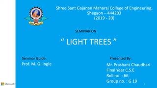 Shree Sant Gajanan Maharaj College of Engineering,
Shegaon – 444203
(2019 - 20)
1
SEMINAR ON
“ LIGHT TREES ”
Presented By :
Mr. Prashant Chaudhari
Final Year C.S.E
Roll no. : 66
Group no. : G 19
Seminar Guide :
Prof. M. G. Ingle
 