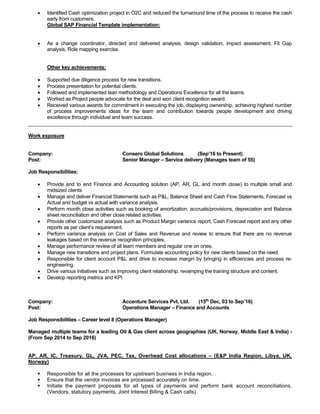 • Identified Cash optimization project in O2C and reduced the turnaround time of the process to receive the cash
early from customers.
Global SAP Financial Template implementation:
• As a change coordinator, directed and delivered analysis, design validation, impact assessment, Fit Gap
analysis, Role mapping exercise.
Other key achievements:
• Supported due diligence process for new transitions.
• Process presentation for potential clients.
• Followed and implemented lean methodology and Operations Excellence for all the teams.
• Worked as Project people advocate for the deal and won client recognition award.
• Received various awards for commitment in executing the job, displaying ownership, achieving highest number
of process improvements ideas for the team and contribution towards people development and driving
excellence through individual and team success.
Work exposure
Company: Consero Global Solutions (Sep’16 to Present)
Post: Senior Manager – Service delivery (Manages team of 55)
Job Responsibilities:
• Provide end to end Finance and Accounting solution (AP, AR, GL and month close) to multiple small and
midsized clients
• Manage and deliver Financial Statements such as P&L, Balance Sheet and Cash Flow Statements, Forecast vs
Actual and budget vs actual with variance analysis.
• Perform month close activities such as booking of amortization, accruals/provisions, depreciation and Balance
sheet reconciliation and other close related activities.
• Provide other customized analysis such as Product Margin variance report, Cash Forecast report and any other
reports as per client’s requirement.
• Perform variance analysis on Cost of Sales and Revenue and review to ensure that there are no revenue
leakages based on the revenue recognition principles.
• Manage performance review of all team members and regular one on ones.
• Manage new transitions and project plans. Formulate accounting policy for new clients based on the need.
• Responsible for client account P&L and drive to increase margin by bringing in efficiencies and process re-
engineering.
• Drive various initiatives such as improving client relationship, revamping the training structure and content.
• Develop reporting metrics and KPI
Company: Accenture Services Pvt. Ltd. (15th
Dec, 03 to Sep’16)
Post: Operations Manager – Finance and Accounts
Job Responsibilities – Career level 8 (Operations Manager)
Managed multiple teams for a leading Oil & Gas client across geographies (UK, Norway, Middle East & India) -
(From Sep 2014 to Sep 2016)
AP, AR, IC, Treasury, GL, JVA, PEC, Tax, Overhead Cost allocations – (E&P India Region, Libya, UK,
Norway)
▪ Responsible for all the processes for upstream business in India region.
▪ Ensure that the vendor invoices are processed accurately on time.
▪ Initiate the payment proposals for all types of payments and perform bank account reconciliations.
(Vendors, statutory payments, Joint Interest Billing & Cash calls)
 