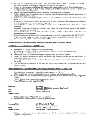 ▪ Providing tax support in the form of tax coding, tax computation for WHT, Service tax, VAT & CST,
making tax payments, and providing the support for Statutory and tax audit.
▪ Account for non-operated Joint Interest Billings and cash calls and perform other JVA related activities.
▪ Creation and accounting of 3rd party invoices for Gas, crude and condensate sale and any secondee cost
and other payroll cost from partner.
▪ Perform period end close related activities, including running revaluation programs.
▪ Perform balance sheet reconciliations as per the group policy. Initiate discussion with the stakeholders on
action plans to clear open items.
▪ Processing and accounting of employee expense to ensure on time payment and perform checks and
audits.
▪ Accounting of Intercompany invoices and processing of same for payment. Any disputes and follow-ups
to be done till closure and perform quarterly reporting
▪ Ensure all SLAs and KPIs are green and have service review performance calls with client as per the
framework.
▪ Identify the critical tasks for business continuity plan, ensure that enough trained resources are available
for the critical activities identified.
▪ Account for all overhead cost and allocate and recover the cost from partner and 3rd parties based on
agreed methodology/agreement.
▪ Run and maintain actual, Budget and Forecast allocation through JV assessment cycle in SAP (FI-CO).
▪ Prepare well reconciliations to ensure the correct cost allocation (tangible, bulk, services) to the well
▪ Provide onsite support for Multi Venture audit. (MVAC)
Job Responsibilities – Managed multiple teams during at career level 9. (Assistant Manager)
Joint Venture Accounting Process: (E&P Norway)
▪ Responsible for Norway Joint Venture Accounting process
▪ Ensure that Joint Venture Billings and cash calls are published on time to all the JV partners.
▪ Pipeline Tariff accounting and recovery.
▪ Initiating the follow-ups for any non-receipt of payments from Joint Venture partners.
▪ Perform key account reconciliations as per the group policy. Initiate discussion with the stakeholders on
action plans to clear open items.
▪ Ensuring that the monthly, quarter and annual reports and analysis are sent to the stakeholders on time
with quality.
▪ Drive Continuous Improvements in the team and discuss with stakeholders on process changes and
process controls.
Job Responsibilities – Team leader for E&P Norway Allocations – Level 10 (Team Lead)
▪ Ensure all the AP invoices are validated for the coding based on PO/SO
▪ All the actual cost is pooled and allocated/recovered according to the agreed methodology.
▪ Build, maintain and run JV assessment cycle through CO module to allocate actual cost, budget and
forecast.
▪ Perform Balance sheet reconciliations on a quarterly basis.
▪ Provide Multi Venture audit support (MVAC)
Company M/S Needs
Deputed in GE Lighting Accounts department
Post Accounts executive
From Jul 2003 to Nov 2003
Work Exposure
• Booking and processing AP payments and T&A expenses.
• Reconciliation of Bank and Vendor Accounts. Supporting audits.
Company/Firm M/s Shivamohan & Aithal
Chartered Accountants, Bangalore
From Sep 2002 to May 2003
Work Exposure Internal Audit / Transaction audit
• Worked as audit assistant performing book keeping activities for proprietary and partnership firms and also
support in tax filing and audit.
 