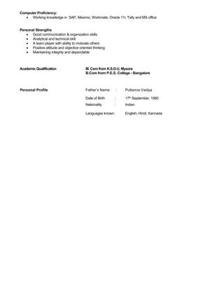 Computer Proficiency:
• Working knowledge in SAP, Maximo, Workmate, Oracle 11i, Tally and MS office
Personal Strengths
• Good communication & organization skills
• Analytical and technical skill
• A team player with ability to motivate others
• Positive attitude and objective oriented thinking
• Maintaining integrity and dependable
Academic Qualification M. Com from K.S.O.U, Mysore
B.Com from P.E.S. College - Bangalore
Personal Profile Father’s Name : Puttanna Vaidya
Date of Birth : 17th September, 1980
Nationality : Indian
Languages known: English, Hindi, Kannada
 