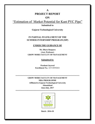 A
PROJECT REPORT
ON
“Estimation of Market Potential for Kant PVC Pipe”
Submitted to
Gujarat Technological University
IN PARTIAL FULFILLMENT OF THE
SUMMER INTERNSHIP PROGRAM (SIP)
UNDER THE GUIDANCE OF
Ms. Dhara Ranpura
(Asst. Professor)
GROW MORE FACULTY OF MANAGEMENT
Submitted by
Prashant Jayswal
Enrollment No.: 167130592021
-------------------------------------------------------------------------------------------------------
GROW MORE FACULTY OF MANAGEMENT
MBA PROGRAMME
Affiliated to Gujarat Technological University
Ahmadabad
June-July, 2017
-------------------------------------------------------------------------------------------------------
Batch : 2016-18
 
