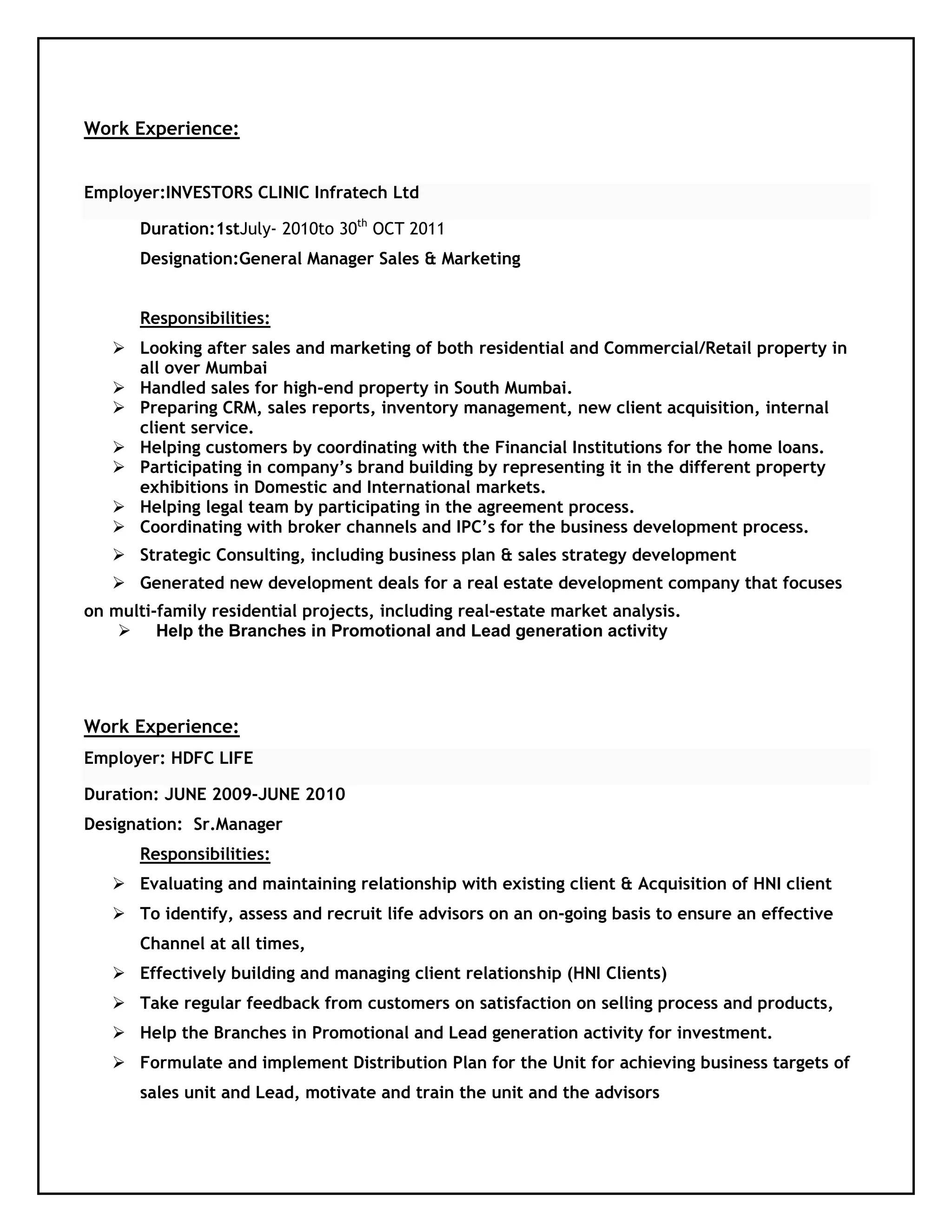 Work Experience:
Employer:INVESTORS CLINIC Infratech Ltd
Duration:1stJuly- 2010to 30th
OCT 2011
Designation:General Manager Sales & Marketing
Responsibilities:
 Looking after sales and marketing of both residential and Commercial/Retail property in
all over Mumbai
 Handled sales for high-end property in South Mumbai.
 Preparing CRM, sales reports, inventory management, new client acquisition, internal
client service.
 Helping customers by coordinating with the Financial Institutions for the home loans.
 Participating in company’s brand building by representing it in the different property
exhibitions in Domestic and International markets.
 Helping legal team by participating in the agreement process.
 Coordinating with broker channels and IPC’s for the business development process.
 Strategic Consulting, including business plan & sales strategy development
 Generated new development deals for a real estate development company that focuses
on multi-family residential projects, including real-estate market analysis.
 Help the Branches in Promotional and Lead generation activity
Work Experience:
Employer: HDFC LIFE
Duration: JUNE 2009-JUNE 2010
Designation: Sr.Manager
Responsibilities:
 Evaluating and maintaining relationship with existing client & Acquisition of HNI client
 To identify, assess and recruit life advisors on an on-going basis to ensure an effective
Channel at all times,
 Effectively building and managing client relationship (HNI Clients)
 Take regular feedback from customers on satisfaction on selling process and products,
 Help the Branches in Promotional and Lead generation activity for investment.
 Formulate and implement Distribution Plan for the Unit for achieving business targets of
sales unit and Lead, motivate and train the unit and the advisors
 
