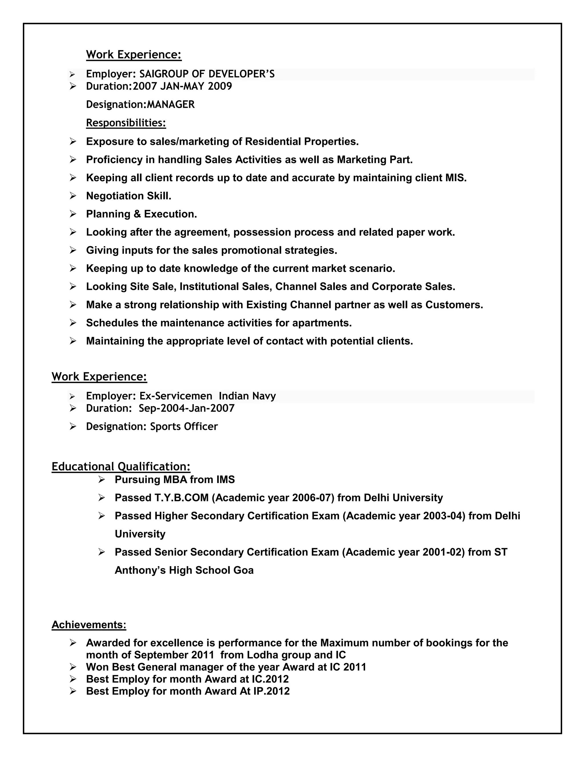Work Experience:
 Employer: SAIGROUP OF DEVELOPER’S
 Duration:2007 JAN-MAY 2009
Designation:MANAGER
Responsibilities:
 Exposure to sales/marketing of Residential Properties.
 Proficiency in handling Sales Activities as well as Marketing Part.
 Keeping all client records up to date and accurate by maintaining client MIS.
 Negotiation Skill.
 Planning & Execution.
 Looking after the agreement, possession process and related paper work.
 Giving inputs for the sales promotional strategies.
 Keeping up to date knowledge of the current market scenario.
 Looking Site Sale, Institutional Sales, Channel Sales and Corporate Sales.
 Make a strong relationship with Existing Channel partner as well as Customers.
 Schedules the maintenance activities for apartments.
 Maintaining the appropriate level of contact with potential clients.
Work Experience:
 Employer: Ex-Servicemen Indian Navy
 Duration: Sep-2004-Jan-2007
 Designation: Sports Officer
Educational Qualification:
 Pursuing MBA from IMS
 Passed T.Y.B.COM (Academic year 2006-07) from Delhi University
 Passed Higher Secondary Certification Exam (Academic year 2003-04) from Delhi
University
 Passed Senior Secondary Certification Exam (Academic year 2001-02) from ST
Anthony’s High School Goa
Achievements:
 Awarded for excellence is performance for the Maximum number of bookings for the
month of September 2011 from Lodha group and IC
 Won Best General manager of the year Award at IC 2011
 Best Employ for month Award at IC.2012
 Best Employ for month Award At IP.2012
 