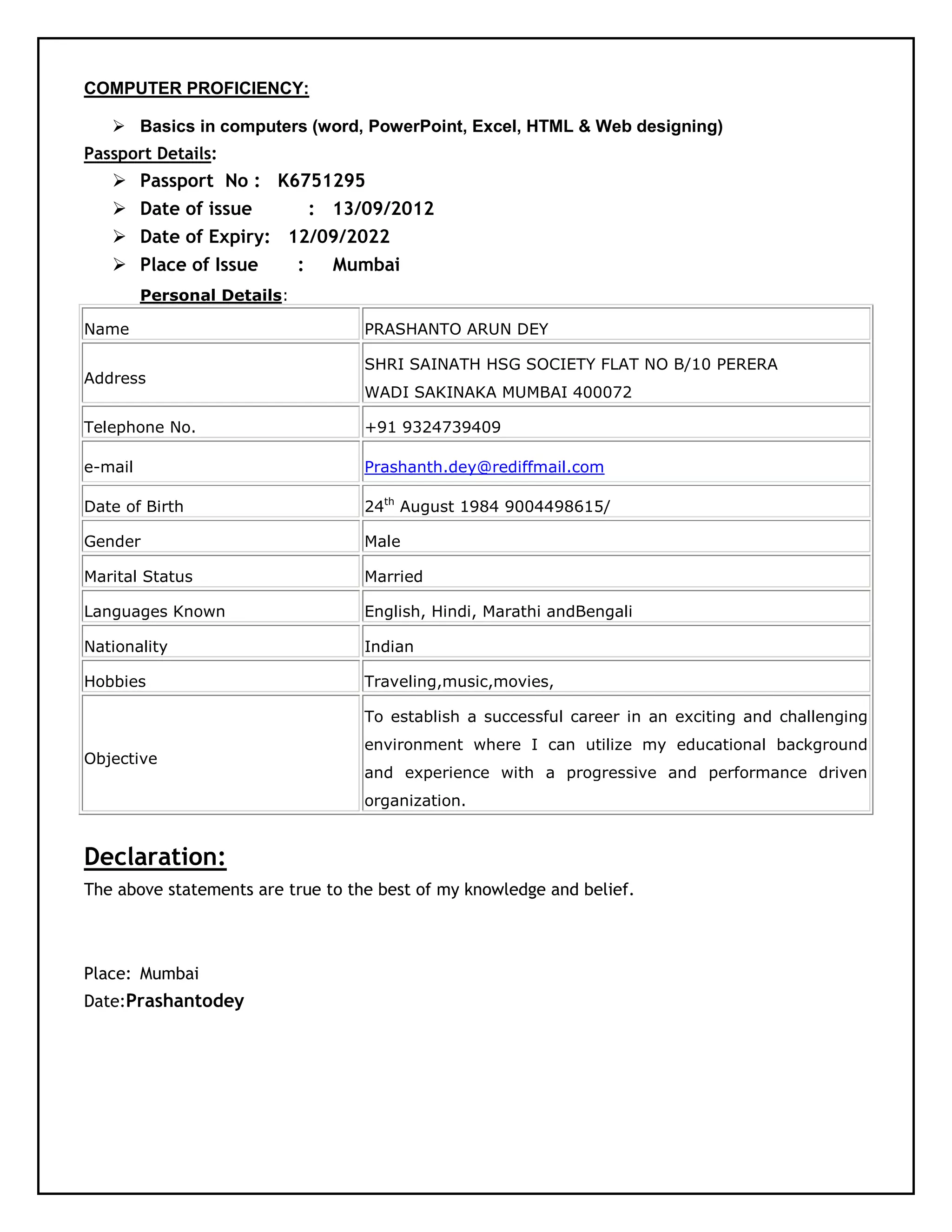 COMPUTER PROFICIENCY:
 Basics in computers (word, PowerPoint, Excel, HTML & Web designing)
Passport Details:
 Passport No : K6751295
 Date of issue : 13/09/2012
 Date of Expiry: 12/09/2022
 Place of Issue : Mumbai
Personal Details:
Name PRASHANTO ARUN DEY
Address
SHRI SAINATH HSG SOCIETY FLAT NO B/10 PERERA
WADI SAKINAKA MUMBAI 400072
Telephone No. +91 9324739409
e-mail Prashanth.dey@rediffmail.com
Date of Birth 24th
August 1984 9004498615/
Gender Male
Marital Status Married
Languages Known English, Hindi, Marathi andBengali
Nationality Indian
Hobbies Traveling,music,movies,
Objective
To establish a successful career in an exciting and challenging
environment where I can utilize my educational background
and experience with a progressive and performance driven
organization.
Declaration:
The above statements are true to the best of my knowledge and belief.
Place: Mumbai
Date:Prashantodey
 
