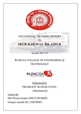VOCATIONAL TRAINING REPORT
ON
SECR RAILWAY BILASPUR
Session 2017-18
RUNGTA COLLEGE OF ENGNEERING &
TECHNOLOGY
Submitted by
PRASHANT KUMAR PATEL
(Mechanical)
Guided By–
Shri Pravin kumar (SSE/CHG/BSP)
Gunjan wasnik (Sr. CDO/BSP)
 