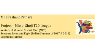 Mr. Prashant Pathare
Project – Mitsui Shoji T20 League
Venture of Mumbai Cricket Club (MCC)
Seasons: Seven and Eight (Indian Summer of 2017 & 2019)
Location: Mumbai
 