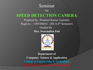 Seminar
On
SPEED DETECTION CAMERA
Prepared by : Prashant Kumar Gajendra
Regd no. : 1305106016 (MCA 4th Semester)
Guided By :
Mrs. Swarnalata Pati
Department of
Computer Science & Application
College of Engineering & Technology
Biju Patnaik University of Technology
 