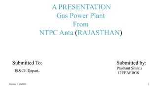 A PRESENTATION
Gas Power Plant
From
NTPC Anta (RAJASTHAN)
Submitted To:
EI&CE Depart.
Monday 31 july2015 1
Submitted by:
Prashant Shukla
12EEAEI038
 