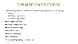 The turbine protection system can be actuated by any of the following trip
systems :
-- Hydraulic trip system
-- Electrical trip system
Lub oil pressure low
Bearing Tempearature high
Exhaust pressure high
Overspeed trip
Exhaust temp high
Fire protection
Generator trip leading to turbine trip
Monday 31 july2015 10
 