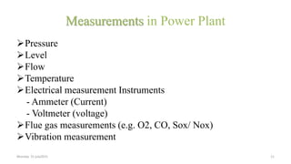 Measurements in Power Plant
Pressure
Level
Flow
Temperature
Electrical measurement Instruments
- Ammeter (Current)
- Voltmeter (voltage)
Flue gas measurements (e.g. O2, CO, Sox/ Nox)
Vibration measurement
Monday 31 july2015 11
 