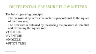 DIFFERENTIAL PRESSURE FLOW METERS
The basic operating principle :
The pressure drop across the meter is proportional to the square
of the flow rate.
The flow rate is obtained by measuring the pressure differential
and extracting the square root.
ORIFICE
VENTURI
NOZZLE
PITOT TUBE
Monday 31 july2015 15
 