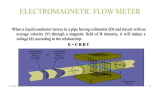 ELECTROMAGNETIC FLOW METER
When a liquid conductor moves in a pipe having a diameter (D) and travels with an
average velocity (V) through a magnetic field of B intensity, it will induce a
voltage (E) according to the relationship:
E = C B D V
Monday 31 july2015 16
 