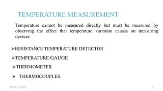 TEMPERATURE MEASUREMENT
THERMOMETER
RESISTANCE TEMPERATURE DETECTOR
 THERMOCOUPLES
TEMPERATURE GAUGE
Temperature cannot be measured directly but must be measured by
observing the effect that temperature variation causes on measuring
devices
Monday 31 july2015 17
 