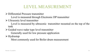 LEVEL MEASUREMENT
 Differential Pressure transmitter
Level is measured through Electronic DP transmitter
 Ultrasonic level transmitter
Level is measured by ultrasonic transmitter mounted on the top of the
tank
 Guided wave radar type level transmitter
Generally used for low pressure application
 Hydrastep
Most commonly used for Boiler drum measurement
Monday 31 july2015 20
 