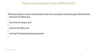 Power Evacuation From NTPC ANTA
There are total six 220 kv transmission lines for evacuation of power generated atAnta.
Two lines for Bhilwara,
Two lines for Jaipur and
one line for Kota and
one line for Rawatbhata power plant
Monday 31 july2015 23
 