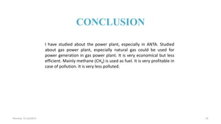 I have studied about the power plant, especially in ANTA. Studied
about gas power plant, especially natural gas could be used for
power generation in gas power plant. It is very economical but less
efficient. Mainly methane (CH4) is used as fuel. It is very profitable in
case of pollution. It is very less polluted.
Monday 31 july2015 24
CONCLUSION
 