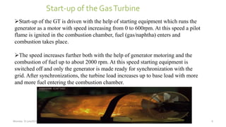 Start-up of the GT is driven with the help of starting equipment which runs the
generator as a motor with speed increasing from 0 to 600rpm. At this speed a pilot
flame is ignited in the combustion chamber, fuel (gas/naphtha) enters and
combustion takes place.
The speed increases further both with the help of generator motoring and the
combustion of fuel up to about 2000 rpm. At this speed starting equipment is
switched off and only the generator is made ready for synchronization with the
grid. After synchronizations, the turbine load increases up to base load with more
and more fuel entering the combustion chamber.
Start-up of the GasTurbine
Monday 31 july2015 6
 