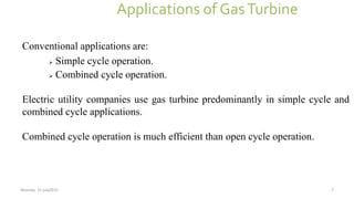 Applications of GasTurbine
Conventional applications are:
 Simple cycle operation.
 Combined cycle operation.
Electric utility companies use gas turbine predominantly in simple cycle and
combined cycle applications.
Combined cycle operation is much efficient than open cycle operation.
Monday 31 july2015 7
 