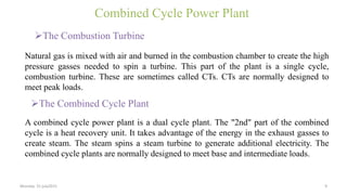 Combined Cycle Power Plant
The Combustion Turbine
Natural gas is mixed with air and burned in the combustion chamber to create the high
pressure gasses needed to spin a turbine. This part of the plant is a single cycle,
combustion turbine. These are sometimes called CTs. CTs are normally designed to
meet peak loads.
A combined cycle power plant is a dual cycle plant. The "2nd" part of the combined
cycle is a heat recovery unit. It takes advantage of the energy in the exhaust gasses to
create steam. The steam spins a steam turbine to generate additional electricity. The
combined cycle plants are normally designed to meet base and intermediate loads.
The Combined Cycle Plant
Monday 31 july2015 9
 