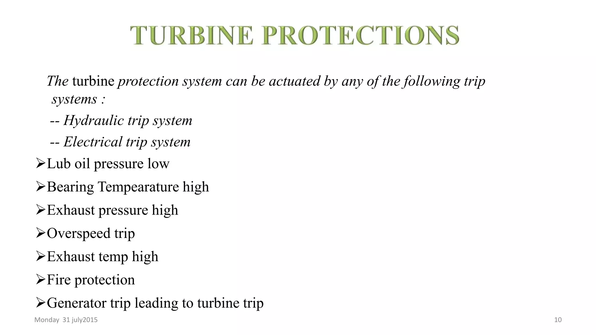 The turbine protection system can be actuated by any of the following trip
systems :
-- Hydraulic trip system
-- Electrical trip system
Lub oil pressure low
Bearing Tempearature high
Exhaust pressure high
Overspeed trip
Exhaust temp high
Fire protection
Generator trip leading to turbine trip
Monday 31 july2015 10
 