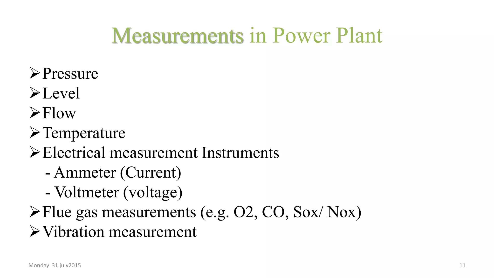 Measurements in Power Plant
Pressure
Level
Flow
Temperature
Electrical measurement Instruments
- Ammeter (Current)
- Voltmeter (voltage)
Flue gas measurements (e.g. O2, CO, Sox/ Nox)
Vibration measurement
Monday 31 july2015 11
 