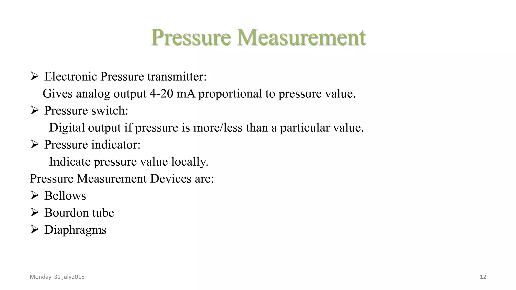 Pressure Measurement
 Electronic Pressure transmitter:
Gives analog output 4-20 mA proportional to pressure value.
 Pressure switch:
Digital output if pressure is more/less than a particular value.
 Pressure indicator:
Indicate pressure value locally.
Pressure Measurement Devices are:
 Bellows
 Bourdon tube
 Diaphragms
Monday 31 july2015 12
 