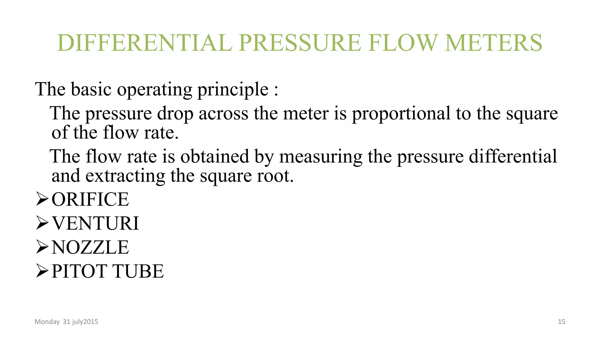 DIFFERENTIAL PRESSURE FLOW METERS
The basic operating principle :
The pressure drop across the meter is proportional to the square
of the flow rate.
The flow rate is obtained by measuring the pressure differential
and extracting the square root.
ORIFICE
VENTURI
NOZZLE
PITOT TUBE
Monday 31 july2015 15
 