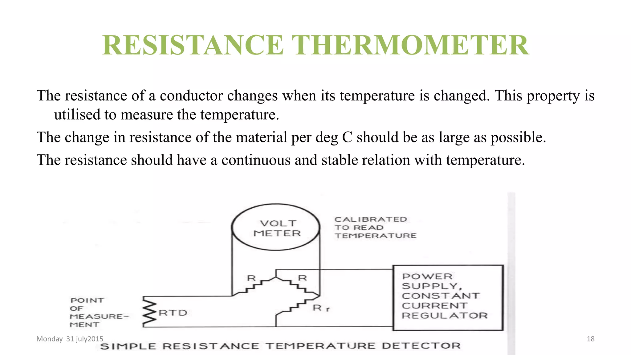 RESISTANCE THERMOMETER
The resistance of a conductor changes when its temperature is changed. This property is
utilised to measure the temperature.
The change in resistance of the material per deg C should be as large as possible.
The resistance should have a continuous and stable relation with temperature.
Monday 31 july2015 18
 