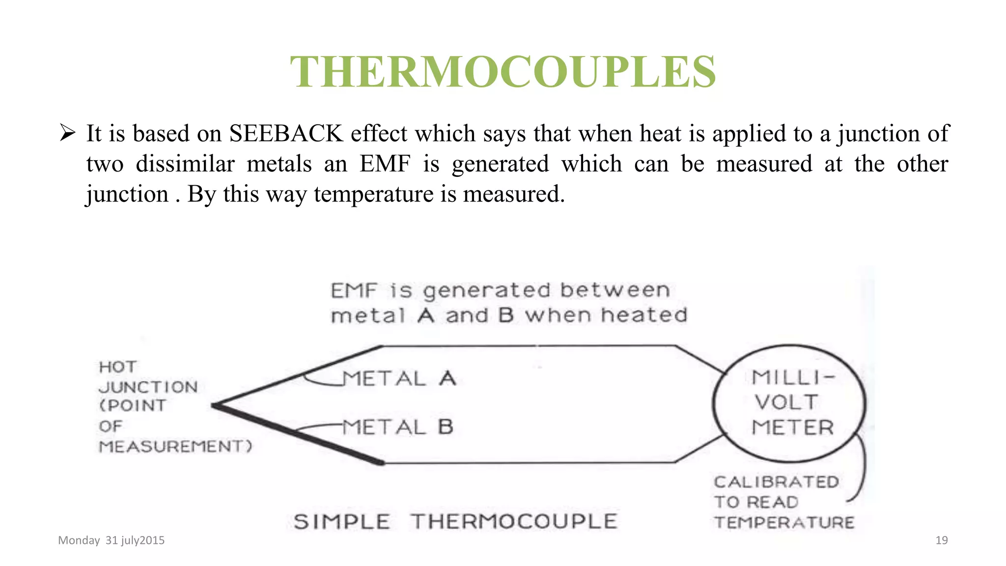 THERMOCOUPLES
 It is based on SEEBACK effect which says that when heat is applied to a junction of
two dissimilar metals an EMF is generated which can be measured at the other
junction . By this way temperature is measured.
Monday 31 july2015 19
 