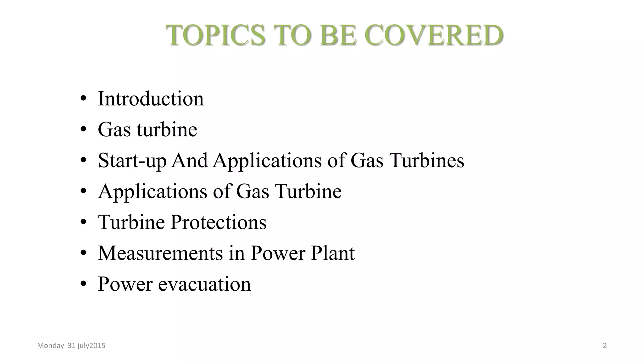 TOPICS TO BE COVERED
• Introduction
• Gas turbine
• Start-up And Applications of Gas Turbines
• Applications of Gas Turbine
• Turbine Protections
• Measurements in Power Plant
• Power evacuation
Monday 31 july2015 2
 