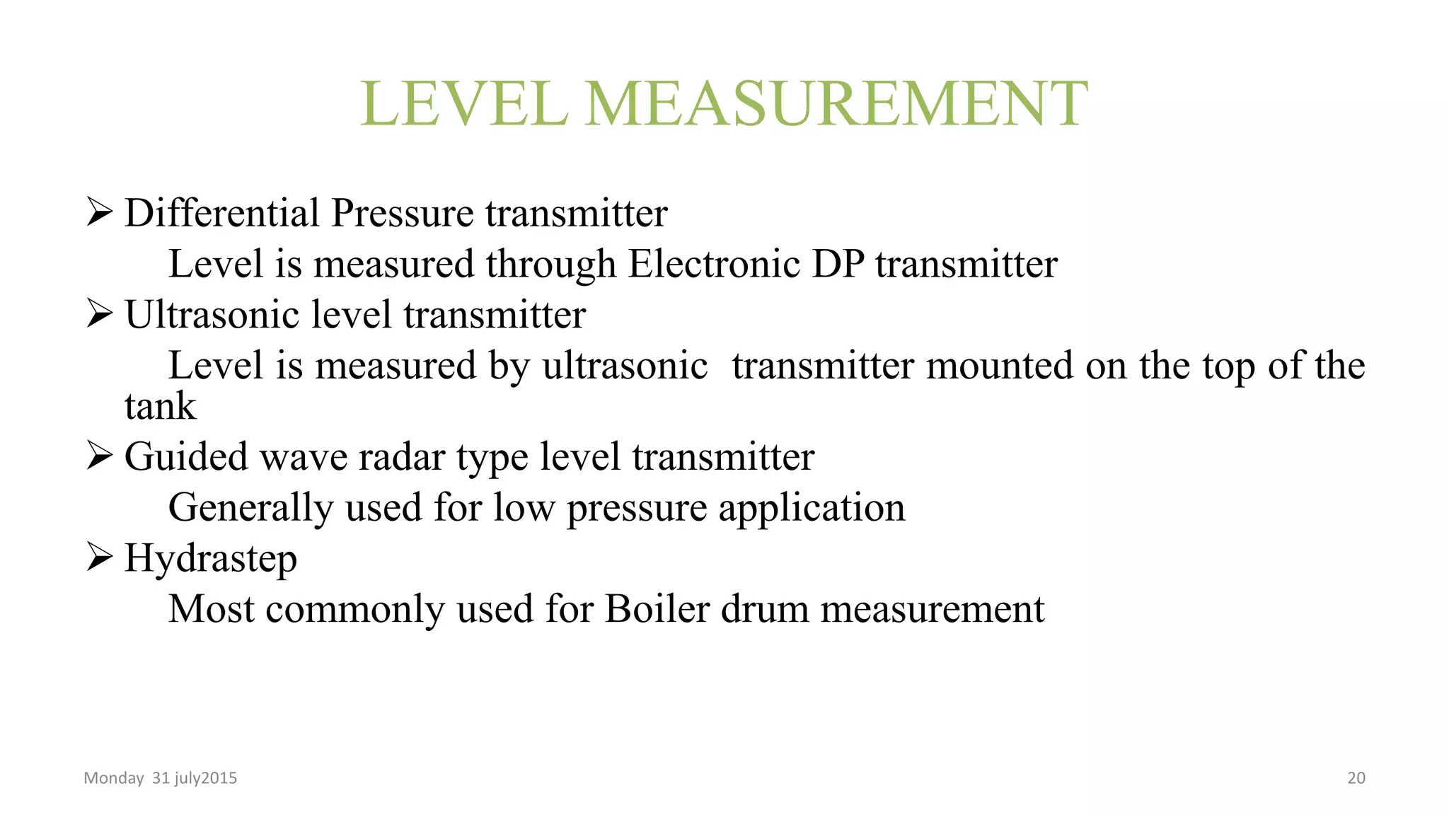 LEVEL MEASUREMENT
 Differential Pressure transmitter
Level is measured through Electronic DP transmitter
 Ultrasonic level transmitter
Level is measured by ultrasonic transmitter mounted on the top of the
tank
 Guided wave radar type level transmitter
Generally used for low pressure application
 Hydrastep
Most commonly used for Boiler drum measurement
Monday 31 july2015 20
 