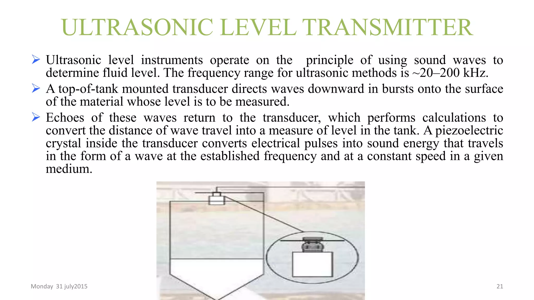 ULTRASONIC LEVEL TRANSMITTER
 Ultrasonic level instruments operate on the principle of using sound waves to
determine fluid level. The frequency range for ultrasonic methods is ~20–200 kHz.
 A top-of-tank mounted transducer directs waves downward in bursts onto the surface
of the material whose level is to be measured.
 Echoes of these waves return to the transducer, which performs calculations to
convert the distance of wave travel into a measure of level in the tank. A piezoelectric
crystal inside the transducer converts electrical pulses into sound energy that travels
in the form of a wave at the established frequency and at a constant speed in a given
medium.
Monday 31 july2015 21
 
