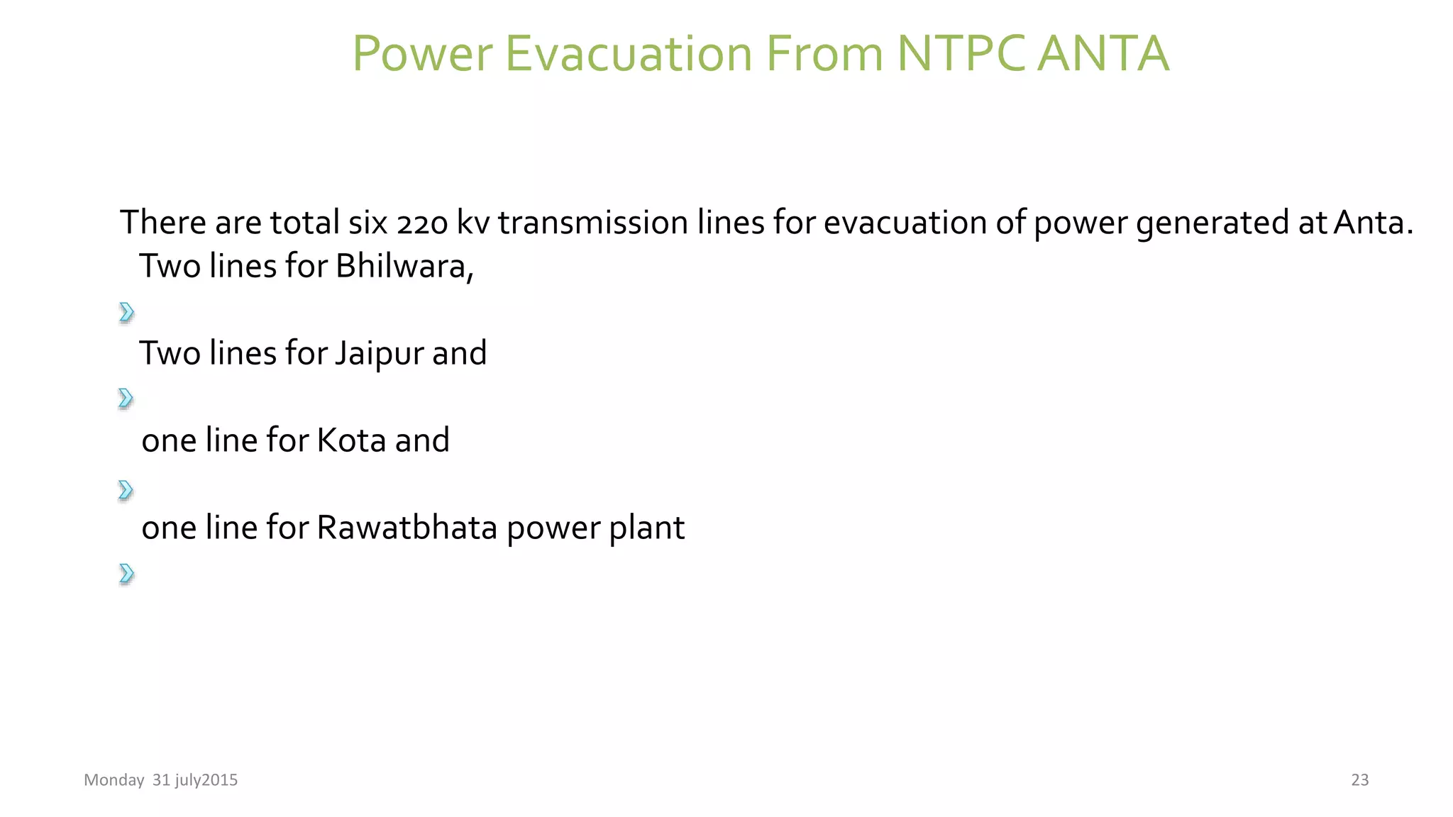 Power Evacuation From NTPC ANTA
There are total six 220 kv transmission lines for evacuation of power generated atAnta.
Two lines for Bhilwara,
Two lines for Jaipur and
one line for Kota and
one line for Rawatbhata power plant
Monday 31 july2015 23
 