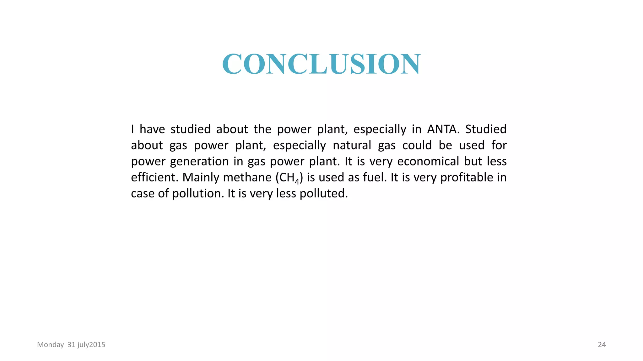 I have studied about the power plant, especially in ANTA. Studied
about gas power plant, especially natural gas could be used for
power generation in gas power plant. It is very economical but less
efficient. Mainly methane (CH4) is used as fuel. It is very profitable in
case of pollution. It is very less polluted.
Monday 31 july2015 24
CONCLUSION
 