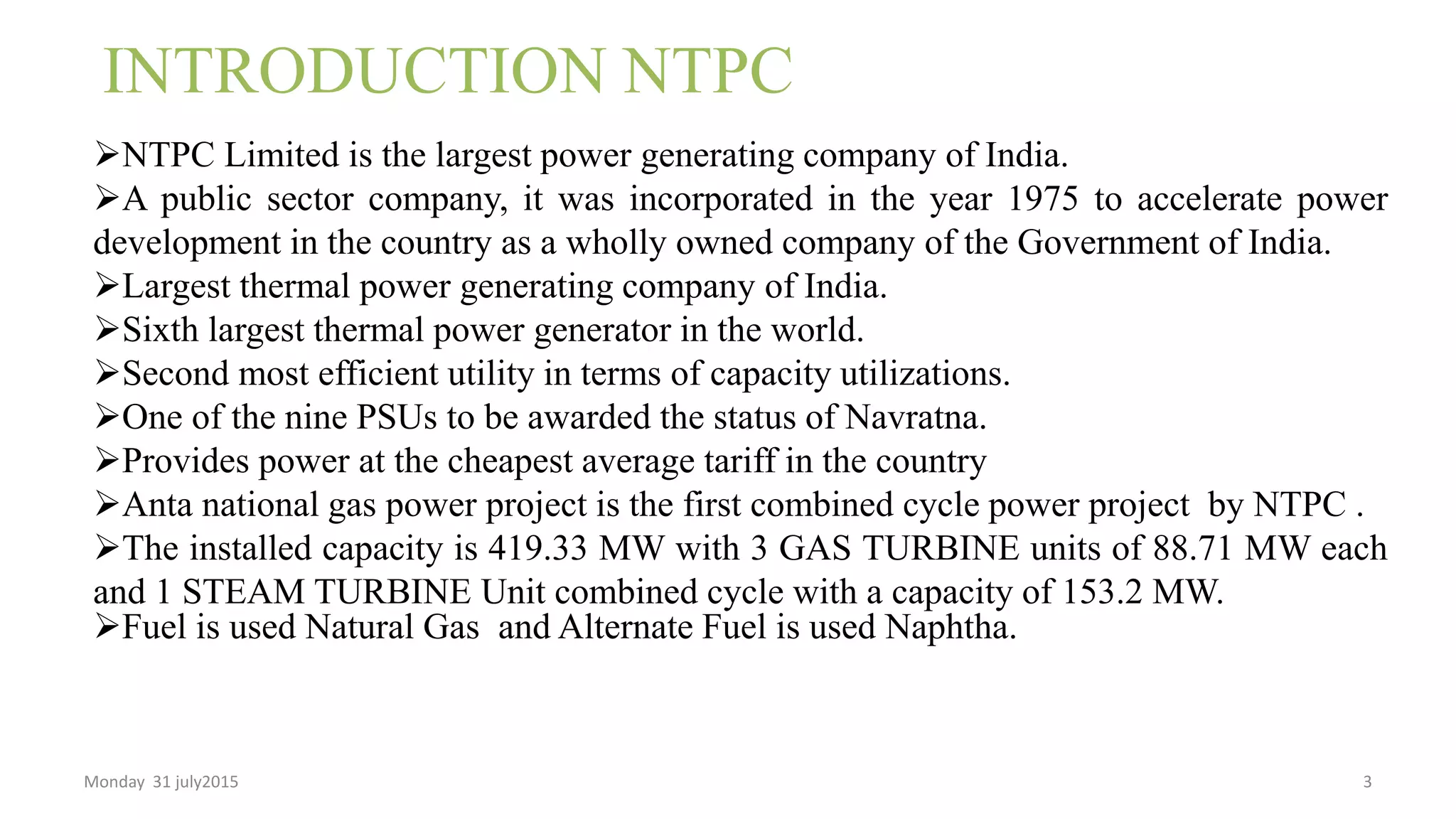 INTRODUCTION NTPC
NTPC Limited is the largest power generating company of India.
A public sector company, it was incorporated in the year 1975 to accelerate power
development in the country as a wholly owned company of the Government of India.
Largest thermal power generating company of India.
Sixth largest thermal power generator in the world.
Second most efficient utility in terms of capacity utilizations.
One of the nine PSUs to be awarded the status of Navratna.
Provides power at the cheapest average tariff in the country
Anta national gas power project is the first combined cycle power project by NTPC .
The installed capacity is 419.33 MW with 3 GAS TURBINE units of 88.71 MW each
and 1 STEAM TURBINE Unit combined cycle with a capacity of 153.2 MW.
Fuel is used Natural Gas and Alternate Fuel is used Naphtha.
Monday 31 july2015 3
 