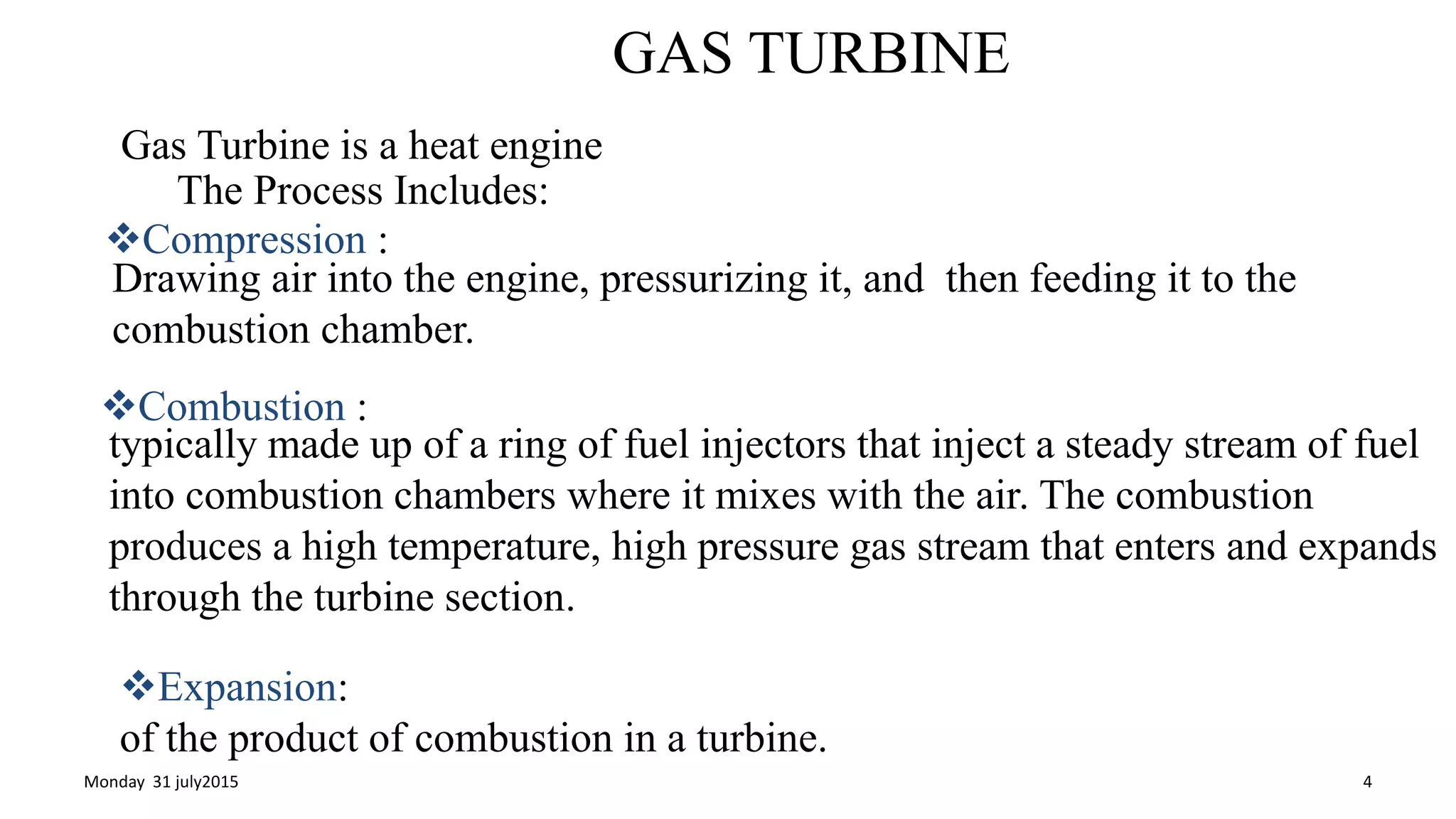 GAS TURBINE
Gas Turbine is a heat engine
The Process Includes:
Compression :
Drawing air into the engine, pressurizing it, and then feeding it to the
combustion chamber.
Combustion :
typically made up of a ring of fuel injectors that inject a steady stream of fuel
into combustion chambers where it mixes with the air. The combustion
produces a high temperature, high pressure gas stream that enters and expands
through the turbine section.
Expansion:
of the product of combustion in a turbine.
Monday 31 july2015 4
 